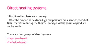 Direct heating systems
• Direct systems have an advantage
that the product is held at a high temperature for a shorter period of
time, thereby reducing the thermal damage for the sensitive products
such as milk.
There are two groups of direct systems:
Injection-based
Infusion-based
 