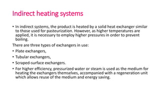 Indirect heating systems
• In indirect systems, the product is heated by a solid heat exchanger similar
to those used for pasteurization. However, as higher temperatures are
applied, it is necessary to employ higher pressures in order to prevent
boiling.
There are three types of exchangers in use:
• Plate exchangers,
• Tubular exchangers,
• Scraped-surface exchangers.
• For higher efficiency, pressurized water or steam is used as the medium for
heating the exchangers themselves, accompanied with a regeneration unit
which allows reuse of the medium and energy saving.
 