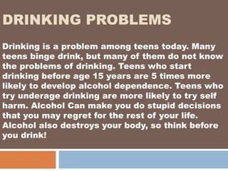 DRINKING PROBLEMS
Drinking is a problem among teens today. Many
teens binge drink, but many of them do not know
the problems of drinking. Teens who start
drinking before age 15 years are 5 times more
likely to develop alcohol dependence. Teens who
try underage drinking are more likely to try self
harm. Alcohol Can make you do stupid decisions
that you may regret for the rest of your life.
Alcohol also destroys your body, so think before
you drink!
 