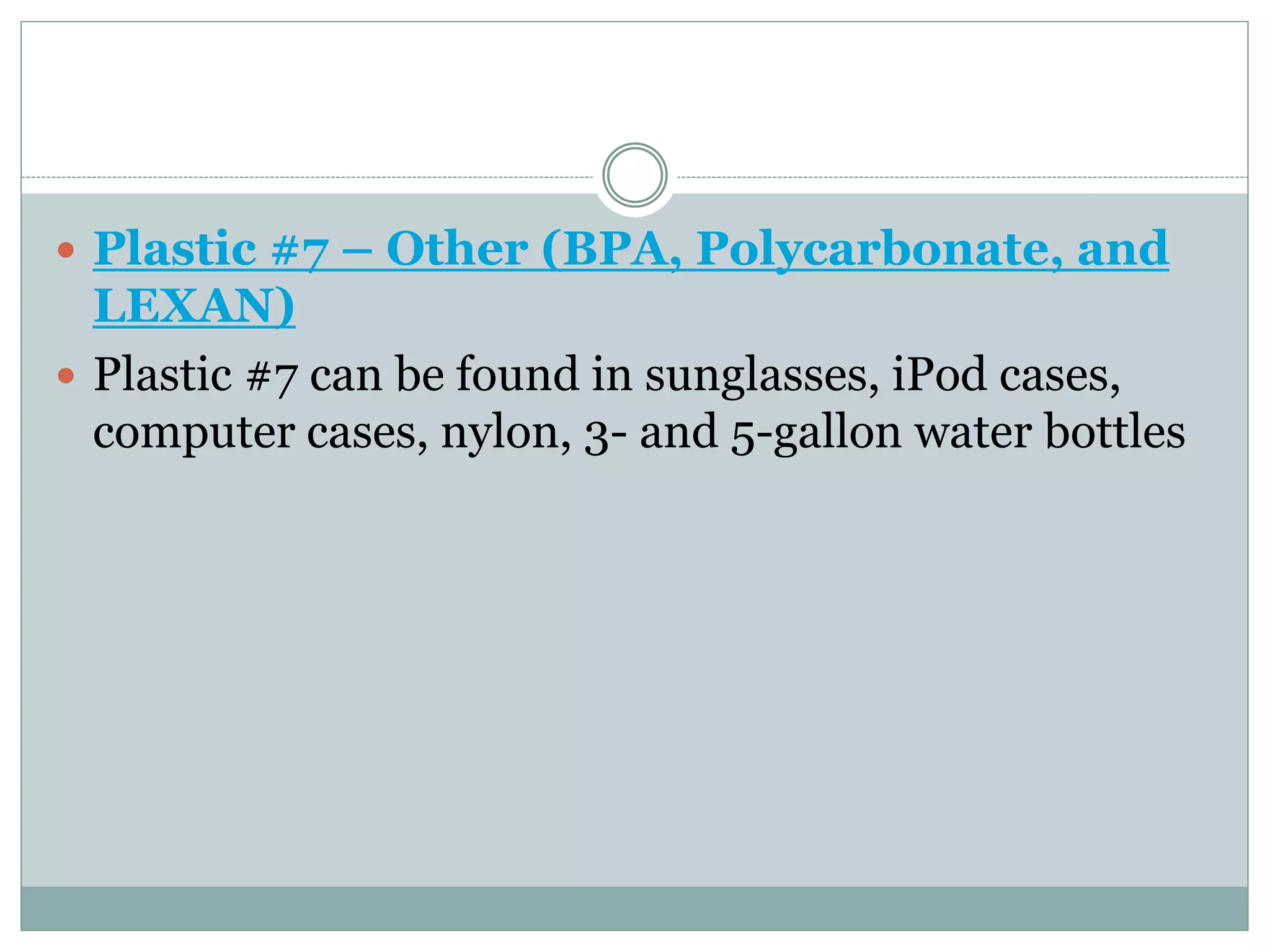  Plastic #7 – Other (BPA, Polycarbonate, and
LEXAN)
 Plastic #7 can be found in sunglasses, iPod cases,
computer cases, nylon, 3- and 5-gallon water bottles
 