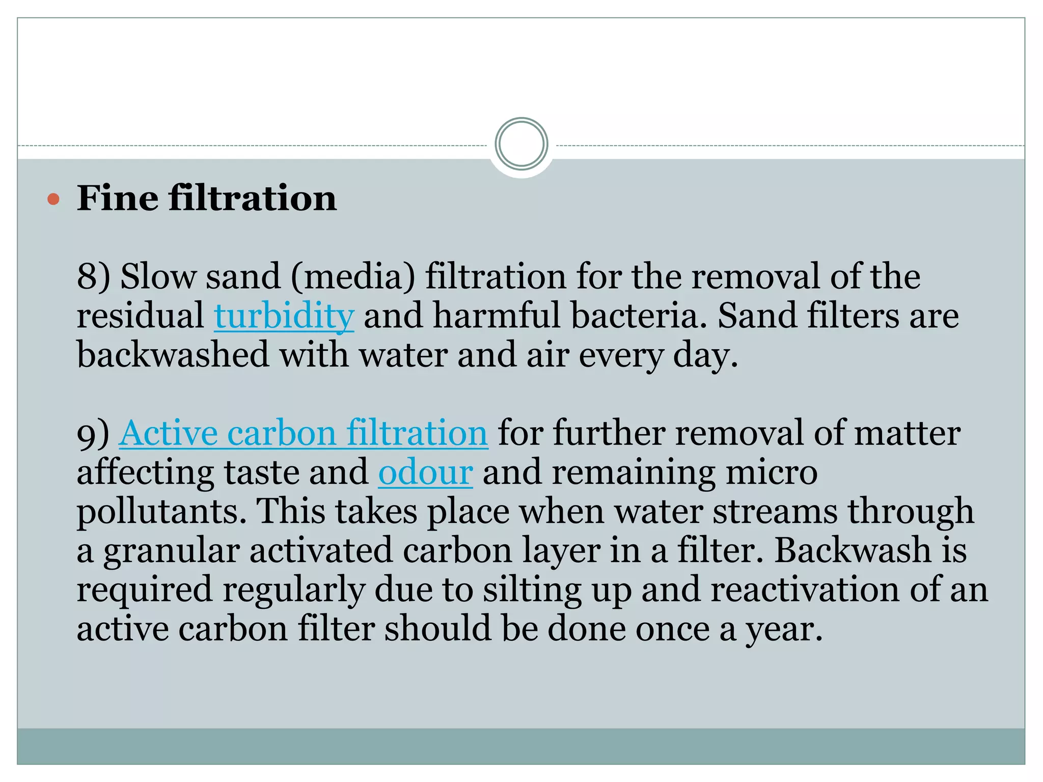  Fine filtration
8) Slow sand (media) filtration for the removal of the
residual turbidity and harmful bacteria. Sand filters are
backwashed with water and air every day.
9) Active carbon filtration for further removal of matter
affecting taste and odour and remaining micro
pollutants. This takes place when water streams through
a granular activated carbon layer in a filter. Backwash is
required regularly due to silting up and reactivation of an
active carbon filter should be done once a year.
 