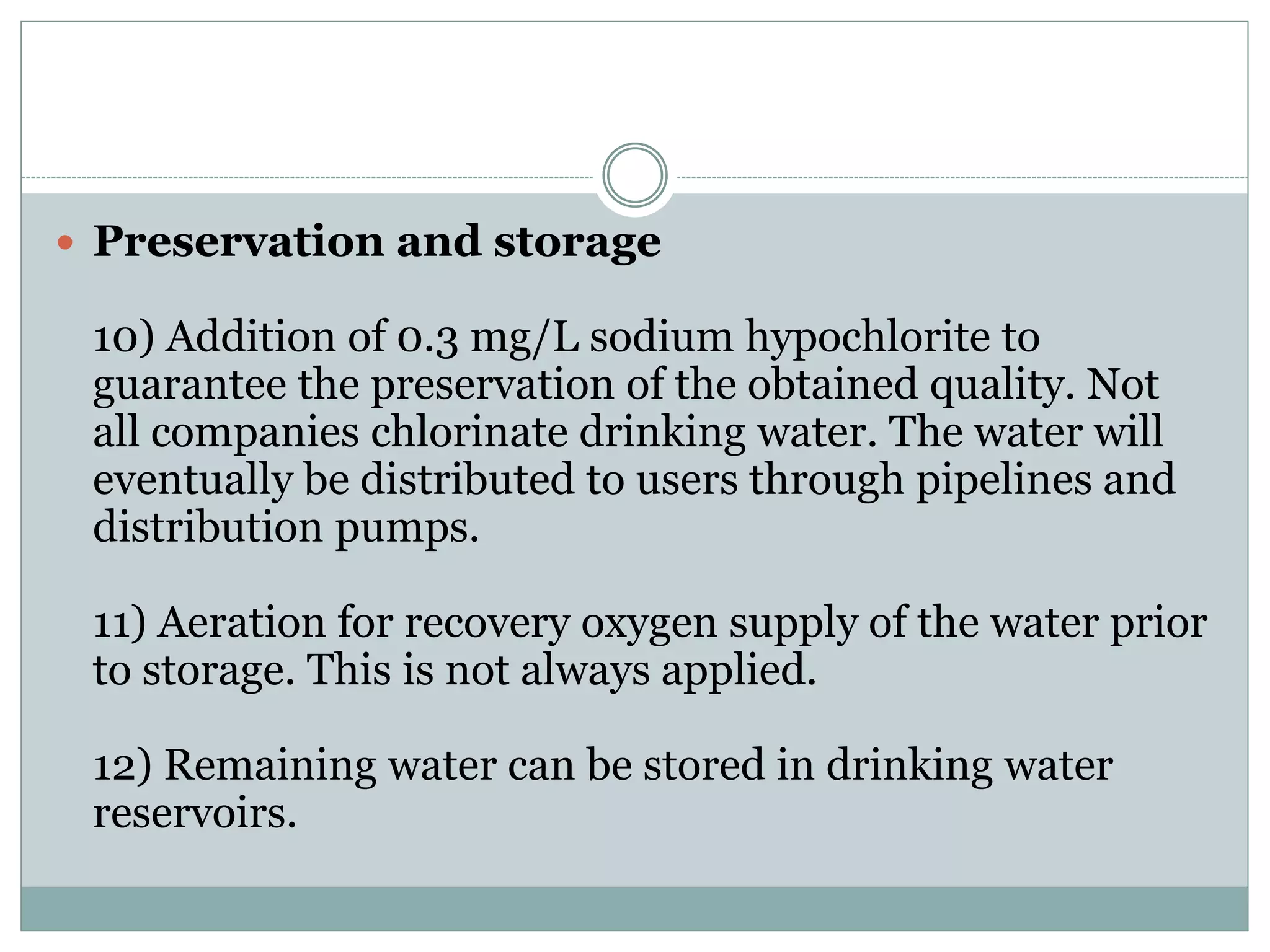  Preservation and storage
10) Addition of 0.3 mg/L sodium hypochlorite to
guarantee the preservation of the obtained quality. Not
all companies chlorinate drinking water. The water will
eventually be distributed to users through pipelines and
distribution pumps.
11) Aeration for recovery oxygen supply of the water prior
to storage. This is not always applied.
12) Remaining water can be stored in drinking water
reservoirs.
 