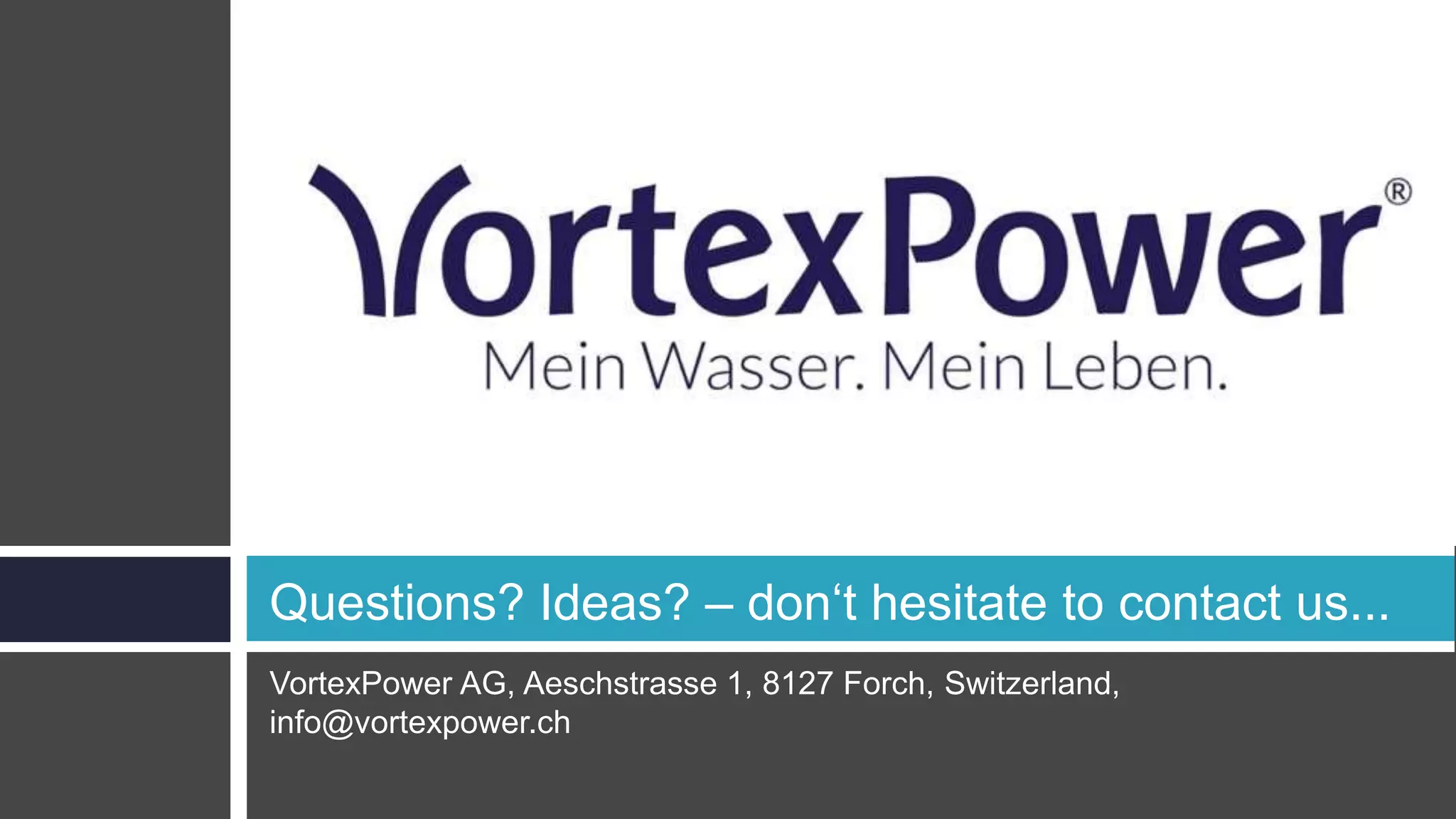 VortexPower AG, Aeschstrasse 1, 8127 Forch, Switzerland,
info@vortexpower.ch
Questions? Ideas? – don‘t hesitate to contact us...
 