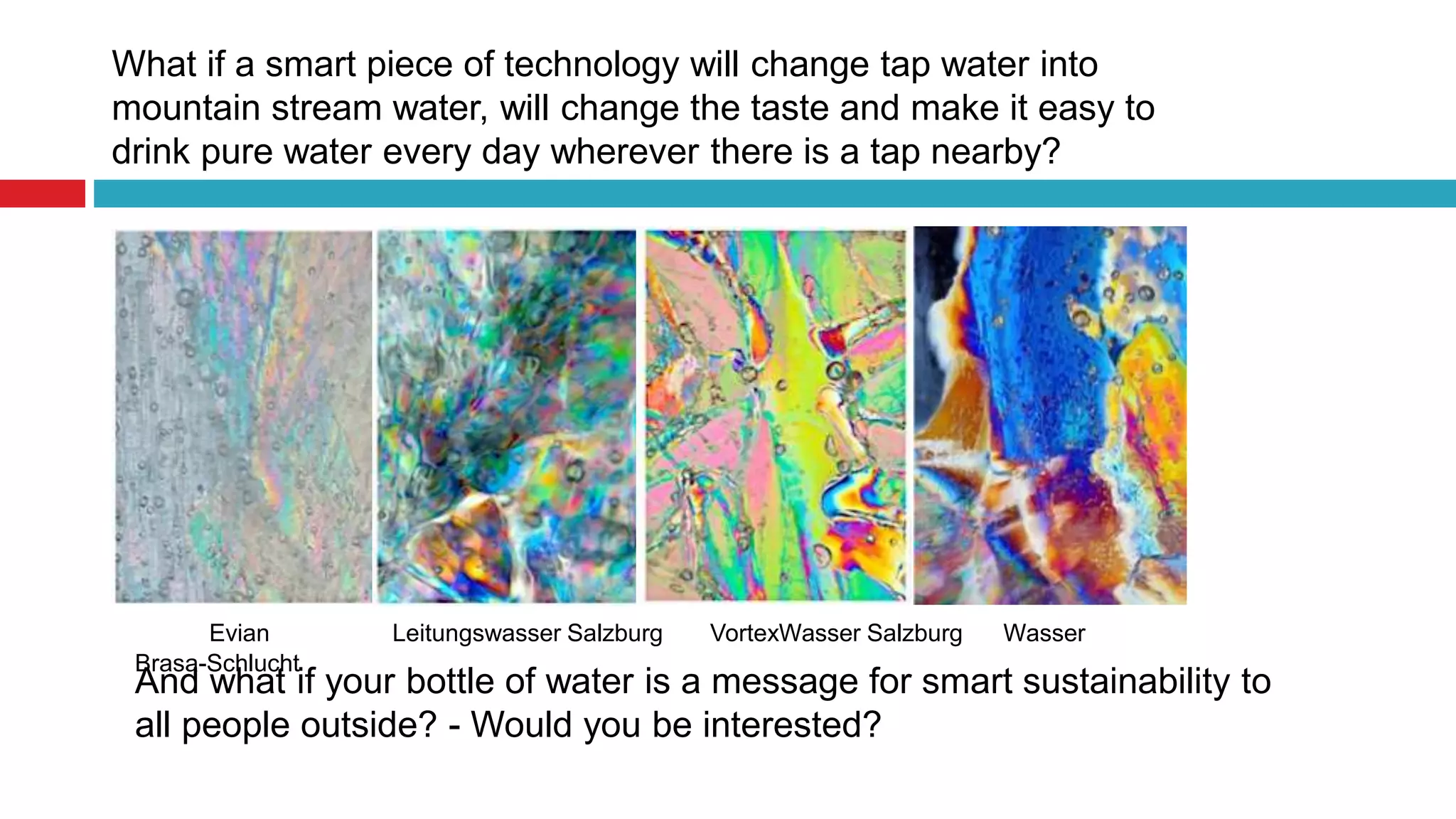 What if a smart piece of technology will change tap water into
mountain stream water, will change the taste and make it easy to
drink pure water every day wherever there is a tap nearby?
Evian Leitungswasser Salzburg VortexWasser Salzburg Wasser
Brasa-Schlucht
And what if your bottle of water is a message for smart sustainability to
all people outside? - Would you be interested?
 