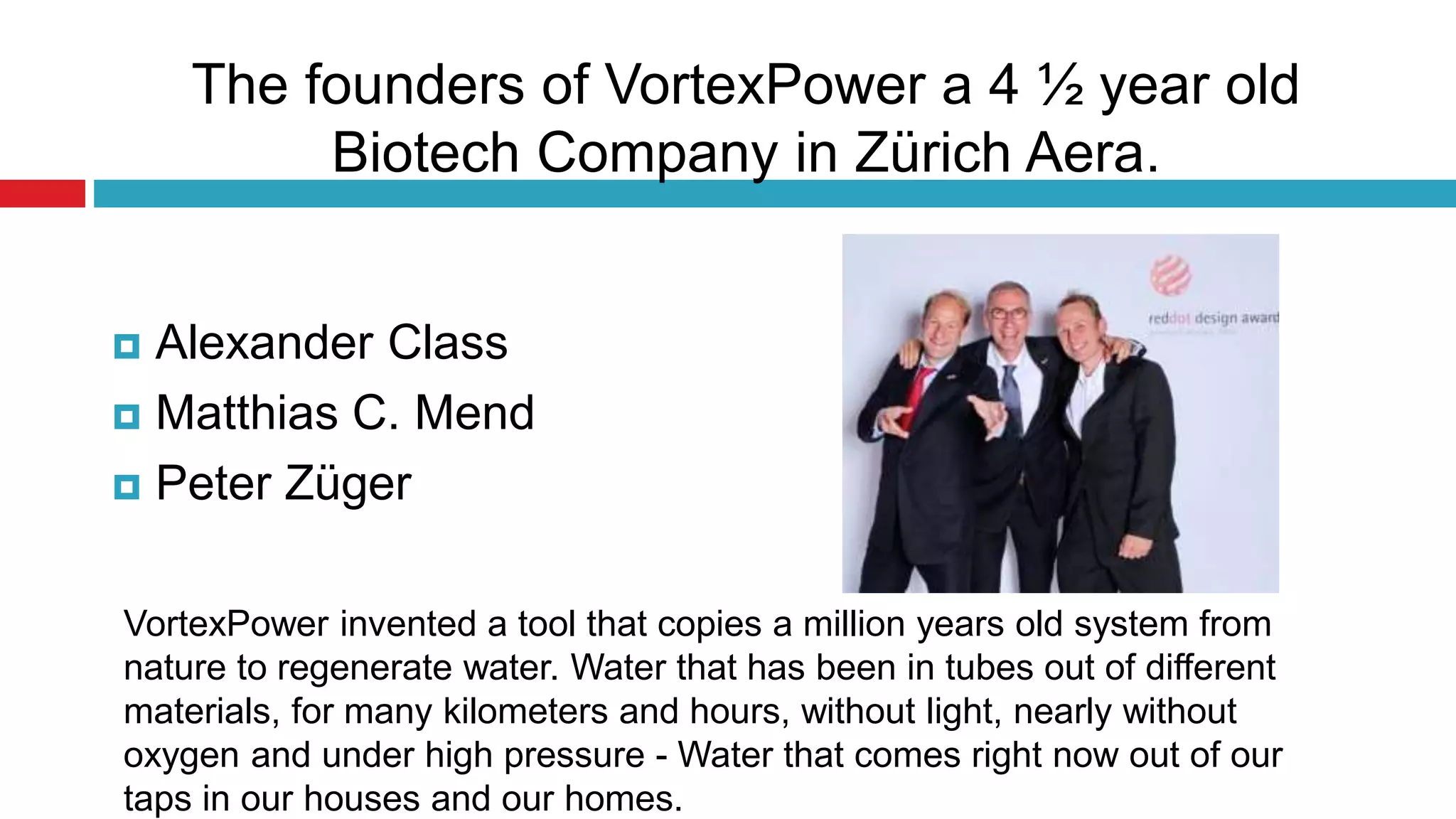 The founders of VortexPower a 4 ½ year old
Biotech Company in Zürich Aera.
 Alexander Class
 Matthias C. Mend
 Peter Züger
VortexPower invented a tool that copies a million years old system from
nature to regenerate water. Water that has been in tubes out of different
materials, for many kilometers and hours, without light, nearly without
oxygen and under high pressure - Water that comes right now out of our
taps in our houses and our homes.
 