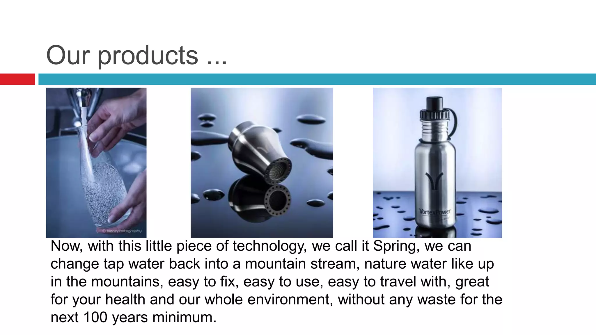 Our products ...
Now, with this little piece of technology, we call it Spring, we can
change tap water back into a mountain stream, nature water like up
in the mountains, easy to fix, easy to use, easy to travel with, great
for your health and our whole environment, without any waste for the
next 100 years minimum.
 