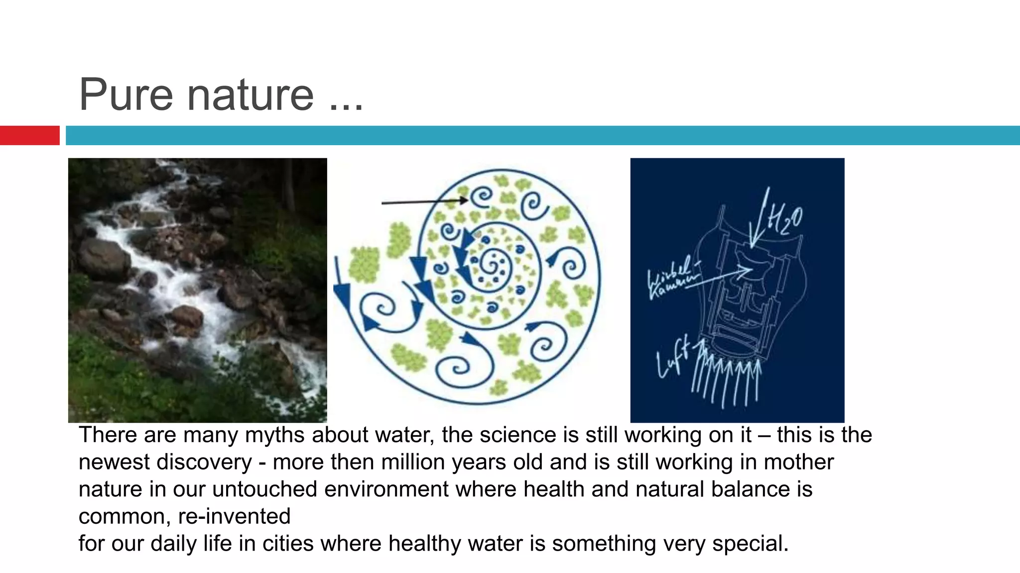 Pure nature ...
There are many myths about water, the science is still working on it – this is the
newest discovery - more then million years old and is still working in mother
nature in our untouched environment where health and natural balance is
common, re-invented
for our daily life in cities where healthy water is something very special.
 
