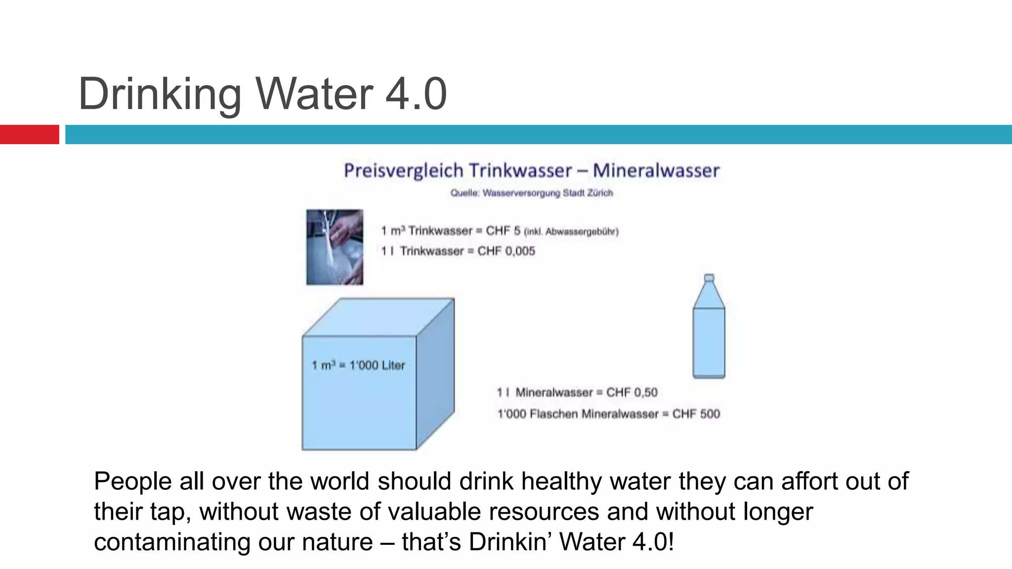 Drinking Water 4.0
People all over the world should drink healthy water they can affort out of
their tap, without waste of valuable resources and without longer
contaminating our nature – that’s Drinkin’ Water 4.0!
 