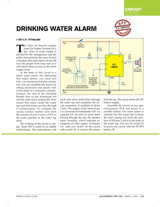 circuit
                                                                                                                     ideas


Drinking Water Alarm                                                                                     s.c. dwiv
                                                                                                                      edi




   Dr C.H. Vithalani




T
        he State Jal Boards supply
        water for limited duration in a
        day. Time of water supply is
decided by the management and the
public does not know the same. In such
a situation, this water alarm circuit will
save the people from long wait as it
will inform them as soon as the water
supply starts.
    At the heart of this circuit is a
small water sensor. For fabricating
this water sensor, you need two
foils—an aluminium foil and a plastic
foil. You can assemble the sensor by
rolling aluminium and plastic foils
in the shape of a concentric cylinder.
Connect one end of the insulated
flexible wire on the aluminium foil
and the other end to resistor R2. Now        work only when water flows through         from the tap. The circuit works off a 9V
mount this sensor inside the water           the water tap and completes the cir-       battery supply.
tap such that water can flow through         cuit connection. It oscillates at about        Assemble the circuit on any gen-
it uninterrupted. To complete the            1 kHz. The output of the timer at pin      eral-purpose PCB and house in a
circuit, connect another wire from           3 is connected to loudspeaker LS1 via      suitable cabinet. The water sensor is
the junction of pins 2 and 6 of IC1 to       capacitor C3. As soon as water starts      inserted into the water tap. Connect
the water pipeline or the water tap          flowing through the tap, the speaker       the lead coming out from the junc-
itself.                                      starts sounding, which indicates re-       tion of 555 pins 2 and 6 to the body of
    The working of the circuit is sim-       sumption of water supply. It remains       the water tap. Use on/off switch S1
ple. Timer 555 is wired as an astable        ‘on’ until you switch off the circuit      to power the circuit with the 9V PP3
multivibrator. The multivibrator will        with switch S1 or remove the sensor        battery. 




w w w. e f y m ag . co m                                                           e l e c t ro n i c s f o r yo u • m a r c h 2 0 0 8 • 1 0 5
 