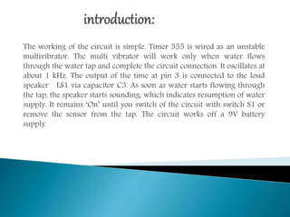 The working of the circuit is simple. Timer 555 is wired as an unstable
multivibrator. The multi vibrator will work only when water flows
through the water tap and complete the circuit connection. It oscillates at
about 1 kHz. The output of the time at pin 3 is connected to the loud
speaker LS1 via capacitor C3. As soon as water starts flowing through
the tap, the speaker starts sounding, which indicates resumption of water
supply. It remains ‘On’ until you switch of the circuit with switch S1 or
remove the sensor from the tap. The circuit works off a 9V battery
supply.
 