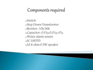 Switch
Step Down Transformer
Resistor-10k,56k
Capacitor-0.01µ,0.01µ,47µ
Water alarm sensor
IC LM555
LS 8 ohm,0.5W speaker
 