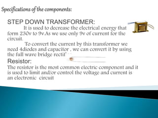 STEP DOWN TRANSFORMER:
It is used to decrease the electrical energy that is
form 230v to 9v.As we use only 9v of current for the
circuit.
To convert the current by this transformer we
need 4diodes and capacitor , we can convert it by using
the full wave bridge rectifier.
Resistor:
The resistor is the most common electric component and it
is used to limit and/or control the voltage and current is
an electronic circuit
 