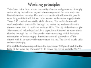 This alarm is for those where is scarcity of water and government supply
water at any tine without any certain management .the state water for
limited duration in a day .This water alarm circuit will save the people
from long wait is it will inform them as soon as the water supply starts .
Timer 555 is wired as a stable Multivibrator . The multivibrator will
work only when water falls through the water tap and completes the
circuit connection . It oscillates at about 1kHz .The o/p of the timer at pin
3 is connected to loudspeaker LS via capacitor c3.As soon as water starts
flowing through the tap ,The speaker starts sounding, which indicates
resumption of water supply . It remains on until you switch off the
circuit with S1 or remove the sensor from the tap. The circuit works off a
9v battery supply.
Connect the lead coming out from the junction of 555pins 2 and 6 to the
body of the water tap Use on/off S1 to power the circuit with the 9v PP3
battery.
 