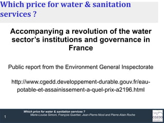 1
Which price for water & sanitation services ?
Marie-Louise Simoni, François Guerber, Jean-Pierre-Nicol and Pierre-Alain Roche
Which price for water & sanitation
services ?
Accompanying a revolution of the water
sector’s institutions and governance in
France
Public report from the Environment General Inspectorate
http://www.cgedd.developpement-durable.gouv.fr/eau-
potable-et-assainissement-a-quel-prix-a2196.html
 
