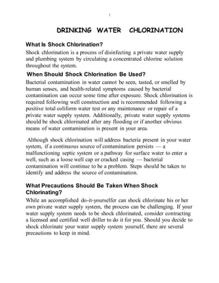 1
DRINKING WATER CHLORINATION
What Is Shock Chlorination?
Shock chlorination is a process of disinfecting a private water supply
and plumbing system by circulating a concentrated chlorine solution
throughout the system.
When Should Shock Chlorination Be Used?
Bacterial contamination in water cannot be seen, tasted, or smelled by
human senses, and health-related symptoms caused by bacterial
contamination can occur some time after exposure. Shock chlorination is
required following well construction and is recommended following a
positive total coliform water test or any maintenance or repair of a
private water supply system. Additionally, private water supply systems
should be shock chlorinated after any flooding or if another obvious
means of water contamination is present in your area.
Although shock chlorination will address bacteria present in your water
system, if a continuous source of contamination persists — a
malfunctioning septic system or a pathway for surface water to enter a
well, such as a loose well cap or cracked casing — bacterial
contamination will continue to be a problem. Steps should be taken to
identify and address the source of contamination.
What Precautions Should Be Taken When Shock
Chlorinating?
While an accomplished do-it-yourselfer can shock chlorinate his or her
own private water supply system, the process can be challenging. If your
water supply system needs to be shock chlorinated, consider contracting
a licensed and certified well driller to do it for you. Should you decide to
shock chlorinate your water supply system yourself, there are several
precautions to keep in mind.
 
