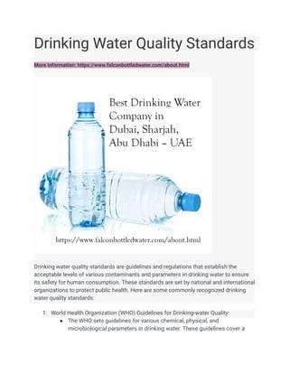 Drinking Water Quality Standards
More information: https://www.falconbottledwater.com/about.html
Drinking water quality standards are guidelines and regulations that establish the
acceptable levels of various contaminants and parameters in drinking water to ensure
its safety for human consumption. These standards are set by national and international
organizations to protect public health. Here are some commonly recognized drinking
water quality standards:
1. World Health Organization (WHO) Guidelines for Drinking-water Quality:
● The WHO sets guidelines for various chemical, physical, and
microbiological parameters in drinking water. These guidelines cover a
 