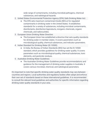 wide range of contaminants, including microbial pathogens, chemical
substances, and radiological hazards.
2. United States Environmental Protection Agency (EPA) Safe Drinking Water Act:
● The EPA sets maximum contaminant levels (MCLs) for regulated
contaminants in drinking water in the United States. It establishes
standards for a variety of substances, including microbial contaminants,
disinfectants, disinfection byproducts, inorganic chemicals, organic
chemicals, and radionuclides.
3. European Union Drinking Water Directive:
● The European Union has established a directive that sets quality standards
for drinking water in member states. It covers parameters such as
microbiological quality, chemical substances, and indicator parameters.
4. Indian Standard for Drinking Water (IS 10500):
● In India, the Bureau of Indian Standards (BIS) has set the IS 10500
standard, which provides guidelines for drinking water quality. It covers
parameters such as microbiological quality, chemical substances, toxic
elements, and pesticide residues.
5. Australian Drinking Water Guidelines:
● The Australian Drinking Water Guidelines provide recommendations and
guidance for the management of drinking water supplies in Australia. It
covers various microbial, chemical, and radiological parameters.
It's important to note that specific drinking water quality standards may vary between
countries and regions. Local authorities and regulatory bodies often adopt and enforce
their own set of standards based on these international guidelines. It is recommended
to consult the relevant local guidelines and authorities for specific information regarding
drinking water quality standards in your area.
 