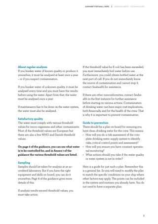SUMMARY FOR SMALL SHIPS

About regular analyses
If you bunker water of known quality or produce it
yourselves, it must be analysed at least once a year
– or if you suspect contamination.
If you bunker water of unknown quality, it must be
analysed every time and you must have the results
before using the water. Apart from that, the water
must be analysed once a year.
If maintenance has to be done on the water system,
the water must also be analysed.
Satisfactory quality
The water must comply with various threshold
values for micro-organisms and other contaminants.
Most of the threshold values are European but
there are also a few WHO and Danish threshold
values.
On page 6 of the guidance, you can see what water
is to be controlled for, and in Annex 1 of the
guidance the various threshold values are listed.
Sampling
Samples should be taken for analysis at an accredited laboratory. But if you have the right
equipment and skills on board, you can do it
yourselves. Page 8 of the guidance gives more
details of this.

DRINKING WATER – ON BOARD SHIPS

If the threshold value for E-coli has been exceeded,
you must immediately boil water before use.
Furthermore, you could obtain bottled water at the
next port of call. If you do not immediately know
the source of contamination and cannot stop it,
contact Seahealth for assistance.
If there are other nonconformities, contact Seahealth in the first instance for further assistance
before starting on various actions. Contamination
of drinking water can have major cost implications,
both financially and for the health of the crew. That
is why it is important to prevent contamination.
Guide to prevention
There should be a plan on board for ensuring you
have clean drinking water for the crew. This means:
•	
How will you do a risk assessment of the complete drinking water supply system to identify
risks, critical control points and assessment?
•	
How will you ensure you have constant operational monitoring?
•	
What actions should you take if the water quality
or water system is not in order?
Here is a guide for just such a plan. Remember this
is a general list. So you will need to modify the plan
to match the specific conditions on your ship where
other factors may apply. The points can be included
in the system and routines you already have. You do
not need to have a separate plan.

If analysis results exceed threshold values, you
must take action.

3

 