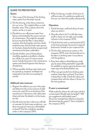 GUIDE TO PREVENTION
System
1.	Take a copy of the drawing of the drinking
water system from the ship’s manual.
2.	On the drawing, circle where contamination can occur. This might be filters or tank
breather vents. That is, places where the
system can be or is open.
3.	Decide how you will prevent water from
being contaminated by the various sources
of contamination. This might for example
be ensuring that the filter is clean before
insertion, that the breather vent has a finely
meshed screen, that the fresh water generator has been cleaned and other programmed
maintenance has been undertaken.
4.	Decide whether some of these places
should be regularly controlled or whether
you will do it as a part of routine maintenance. Include the points in the maintenance
system and check/inspection lists that you
already have.
5.	Where possible, drinking water tanks must
be opened up, emptied, ventilated and
inspected at intervals not exceeding 12
months.
Additional water treatment
1.	Register the additives you use in the water
and determine the correct amount of additives to be used. Do so on the basis of the
manufacturer’s directions in the safety data
sheet and enter the details in to the inspection list.
2.	Decide and write down where you will take
on seawater for fresh water production - are
there any special criteria you will establish
on board? Get this included in standing
orders or the company’s SMS.

3.	When bunkering, consider which ports of
call have water of a satisfactory quality and
how you can check the quality subsequently.
Operations
1.	Check the taste, smell and clarity of water
when you drink it.
2.	Describe what to do if it is felt that taste,
smell or clarity are not right, and consider
inclusion in the company’s SMS.
3.	Check that hot water is maintained at 60°C
at the heat exchanger (it prevents Legionella bacteria). Include on your inspection list.
4.	On the ship’s maintenance system or the
company’s SMS, enter the tests that are to
be taken on drinking water in accordance
with the guidance.
5.	If you have cabins on board that you rarely
use, be aware of the potential for Legionella.
So establish a routine requiring showers and
water taps to be flushed before use.
6.	When you get results from drinking water
analyses, keep them on board. Scan them
or keep them on file. Check the values and
compare them with the values in Annex 1 in
the main guidance.
If water is contaminated
Make a plan for what to do with water which is
contaminated. Should water be boiled? Will
you supplement with bottled water?
Do you for example have chlorine on board to
decontaminate the system? Get it included in
the company’s SMS.

Seahealth Denmark · Amaliegade 33B, 2 · DK-1256 Copenhagen K · www.seahealth.dk

 