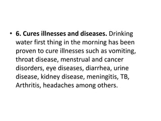 • 6. Cures illnesses and diseases. Drinking
water first thing in the morning has been
proven to cure illnesses such as vomiting,
throat disease, menstrual and cancer
disorders, eye diseases, diarrhea, urine
disease, kidney disease, meningitis, TB,
Arthritis, headaches among others.
 
