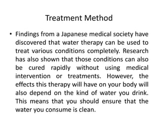 Treatment Method
• Findings from a Japanese medical society have
discovered that water therapy can be used to
treat various conditions completely. Research
has also shown that those conditions can also
be cured rapidly without using medical
intervention or treatments. However, the
effects this therapy will have on your body will
also depend on the kind of water you drink.
This means that you should ensure that the
water you consume is clean.
 