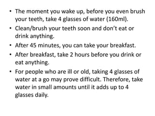 • The moment you wake up, before you even brush
your teeth, take 4 glasses of water (160ml).
• Clean/brush your teeth soon and don’t eat or
drink anything.
• After 45 minutes, you can take your breakfast.
• After breakfast, take 2 hours before you drink or
eat anything.
• For people who are ill or old, taking 4 glasses of
water at a go may prove difficult. Therefore, take
water in small amounts until it adds up to 4
glasses daily.
 