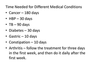 Time Needed for Different Medical Conditions
• Cancer – 180 days
• HBP – 30 days
• TB – 90 days
• Diabetes – 30 days
• Gastric – 10 days
• Constipation – 10 days
• Arthritis – follow the treatment for three days
in the first week, and then do it daily after the
first week.
 