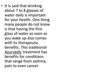 • It is said that drinking
about 7 to 8 glasses of
water daily is important
for your health. One thing
many people do not know
is that having the first
glass of water as soon as
you wake up also comes
with its therapeutic
benefits. This traditional
Ayurvedic treatment has
benefits for conditions
that range from asthma,
pain to even cancer
 