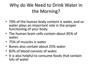 Why do We Need to Drink Water in
the Morning?
• 70% of the human body content is water, and so
water plays an important role in the proper
functioning of your body.
• The human brain cells contain about 85% of
water.
• 75% of muscles is water
• Bones also contain about 25% water
• 82% of blood consists of water.
• It is also helpful to consume foods that contain
lots of water
 