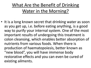 What Are the Benefit of Drinking
Water in the Morning?
• It is a long known secret that drinking water as soon
as you get up, i.e. before eating anything, is a good
way to purify your internal system. One of the most
important results of undergoing this treatment is
colon cleansing, which enables better absorption of
nutrients from various foods. When there is
production of haematopoiesis, better known as
“new blood”, you will have immense body
restorative effects and you can even be cured of
existing ailments.
 