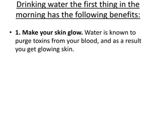 Drinking water the first thing in the
morning has the following benefits:
• 1. Make your skin glow. Water is known to
purge toxins from your blood, and as a result
you get glowing skin.
 