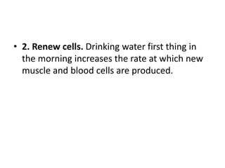 • 2. Renew cells. Drinking water first thing in
the morning increases the rate at which new
muscle and blood cells are produced.
 