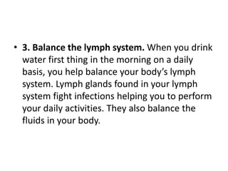 • 3. Balance the lymph system. When you drink
water first thing in the morning on a daily
basis, you help balance your body’s lymph
system. Lymph glands found in your lymph
system fight infections helping you to perform
your daily activities. They also balance the
fluids in your body.
 