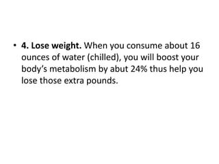 • 4. Lose weight. When you consume about 16
ounces of water (chilled), you will boost your
body’s metabolism by abut 24% thus help you
lose those extra pounds.
 