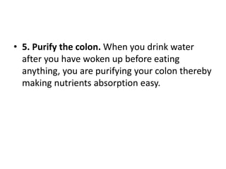 • 5. Purify the colon. When you drink water
after you have woken up before eating
anything, you are purifying your colon thereby
making nutrients absorption easy.
 