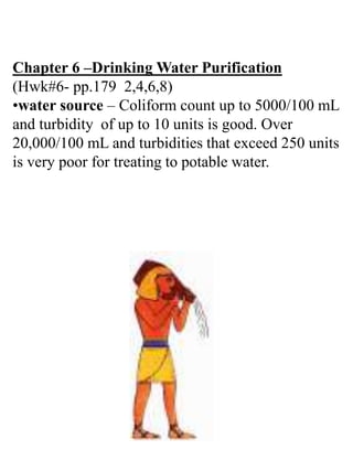 Chapter 6 –Drinking Water Purification
(Hwk#6- pp.179 2,4,6,8)
•water source – Coliform count up to 5000/100 mL
and turbidity of up to 10 units is good. Over
20,000/100 mL and turbidities that exceed 250 units
is very poor for treating to potable water.
 