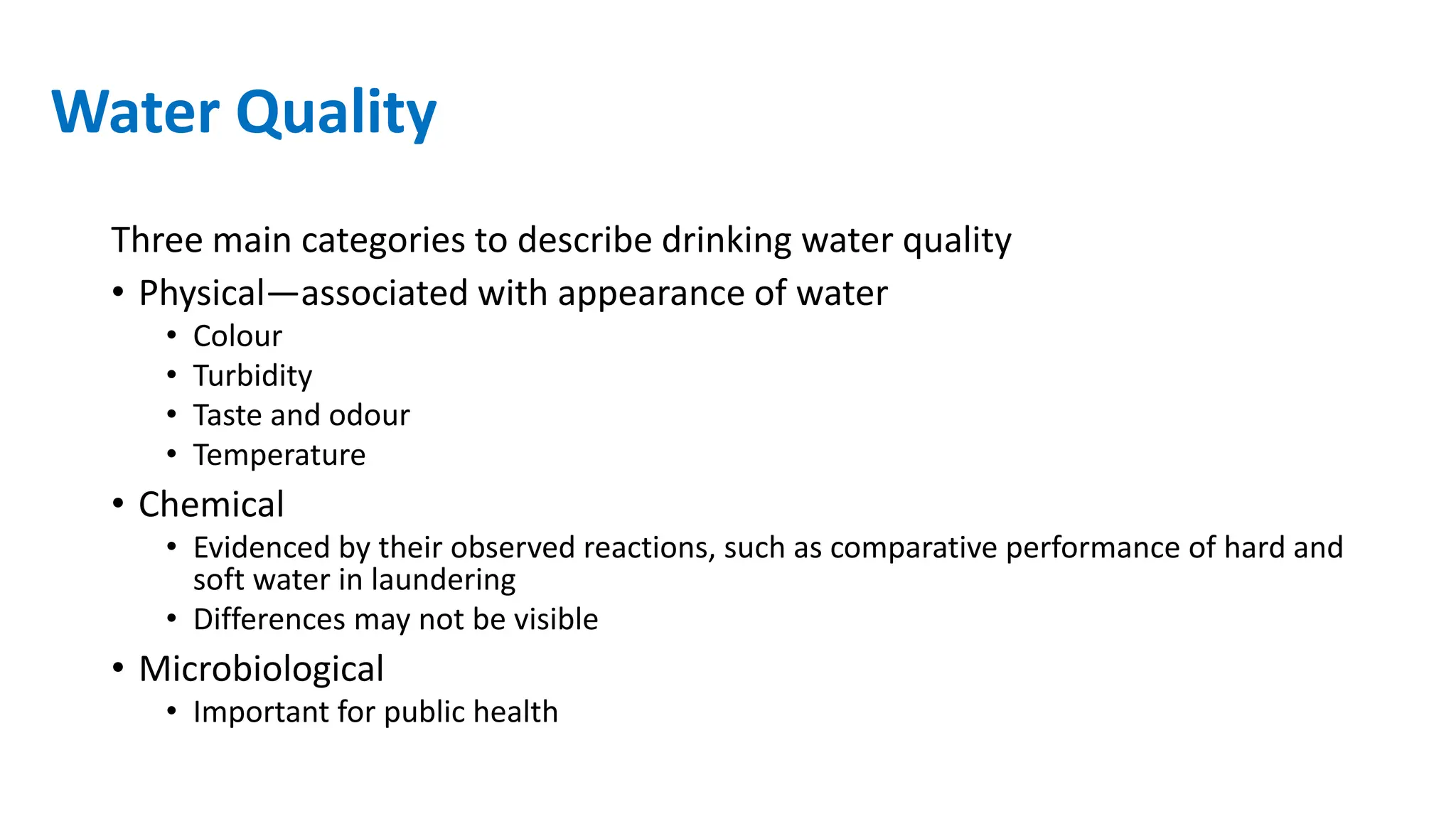 Water Quality
Three main categories to describe drinking water quality
• Physical—associated with appearance of water
• Colour
• Turbidity
• Taste and odour
• Temperature
• Chemical
• Evidenced by their observed reactions, such as comparative performance of hard and
soft water in laundering
• Differences may not be visible
• Microbiological
• Important for public health
 