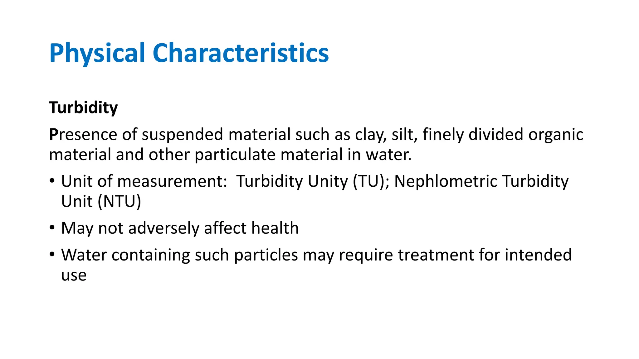 Physical Characteristics
Turbidity
Presence of suspended material such as clay, silt, finely divided organic
material and other particulate material in water.
• Unit of measurement: Turbidity Unity (TU); Nephlometric Turbidity
Unit (NTU)
• May not adversely affect health
• Water containing such particles may require treatment for intended
use
 