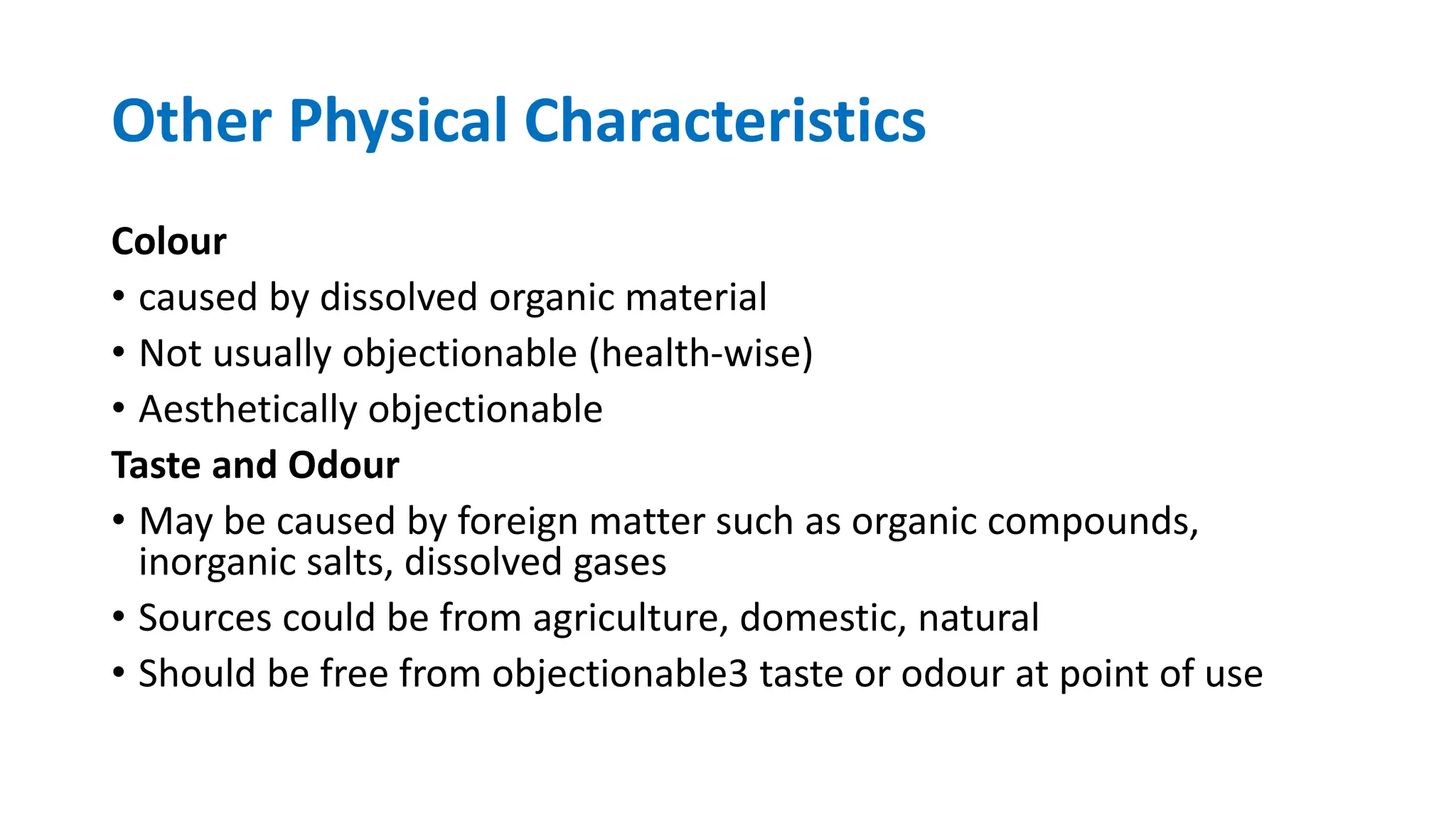 Other Physical Characteristics
Colour
• caused by dissolved organic material
• Not usually objectionable (health-wise)
• Aesthetically objectionable
Taste and Odour
• May be caused by foreign matter such as organic compounds,
inorganic salts, dissolved gases
• Sources could be from agriculture, domestic, natural
• Should be free from objectionable3 taste or odour at point of use
 