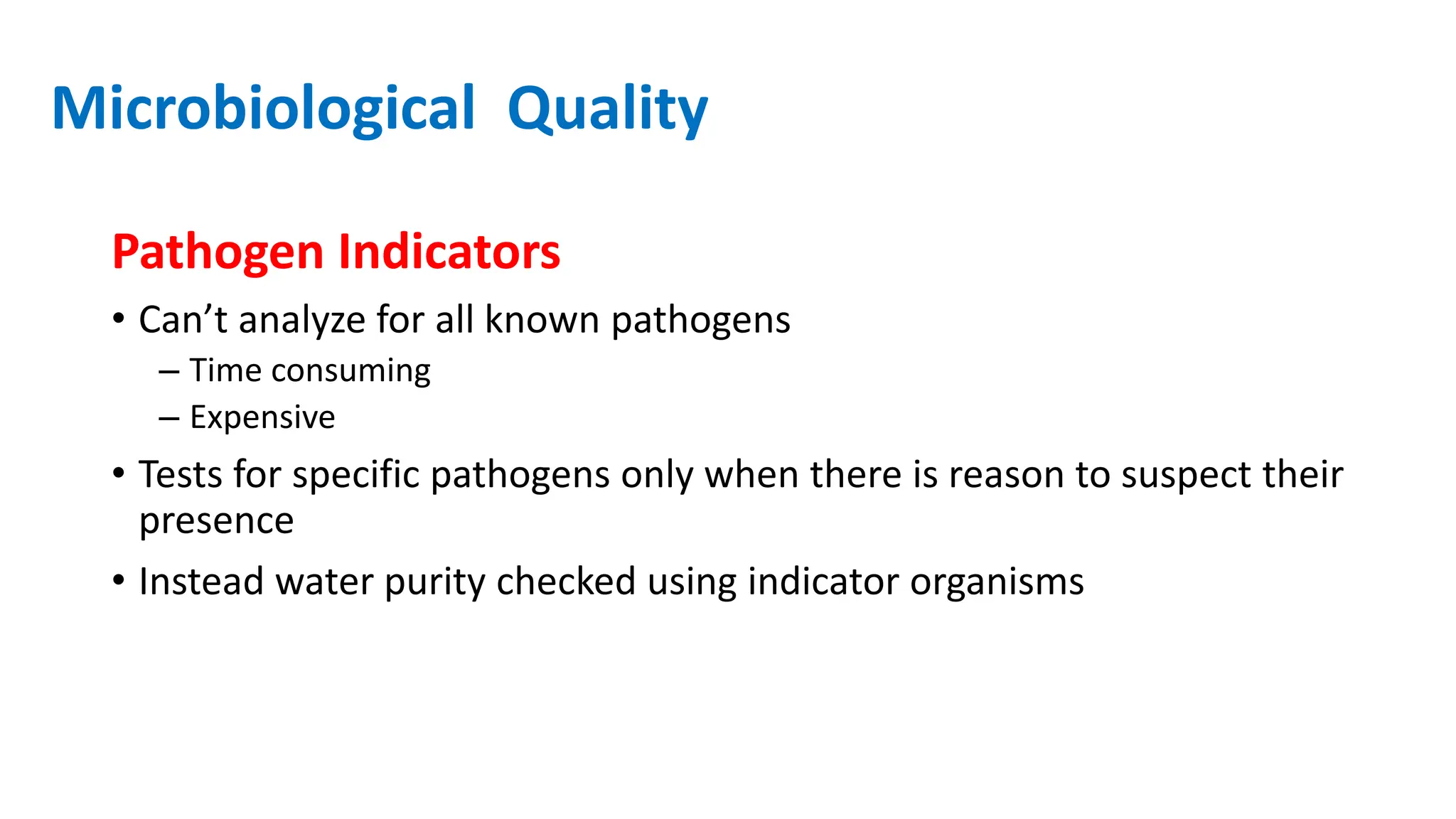 Microbiological Quality
Pathogen Indicators
• Can’t analyze for all known pathogens
– Time consuming
– Expensive
• Tests for specific pathogens only when there is reason to suspect their
presence
• Instead water purity checked using indicator organisms
 