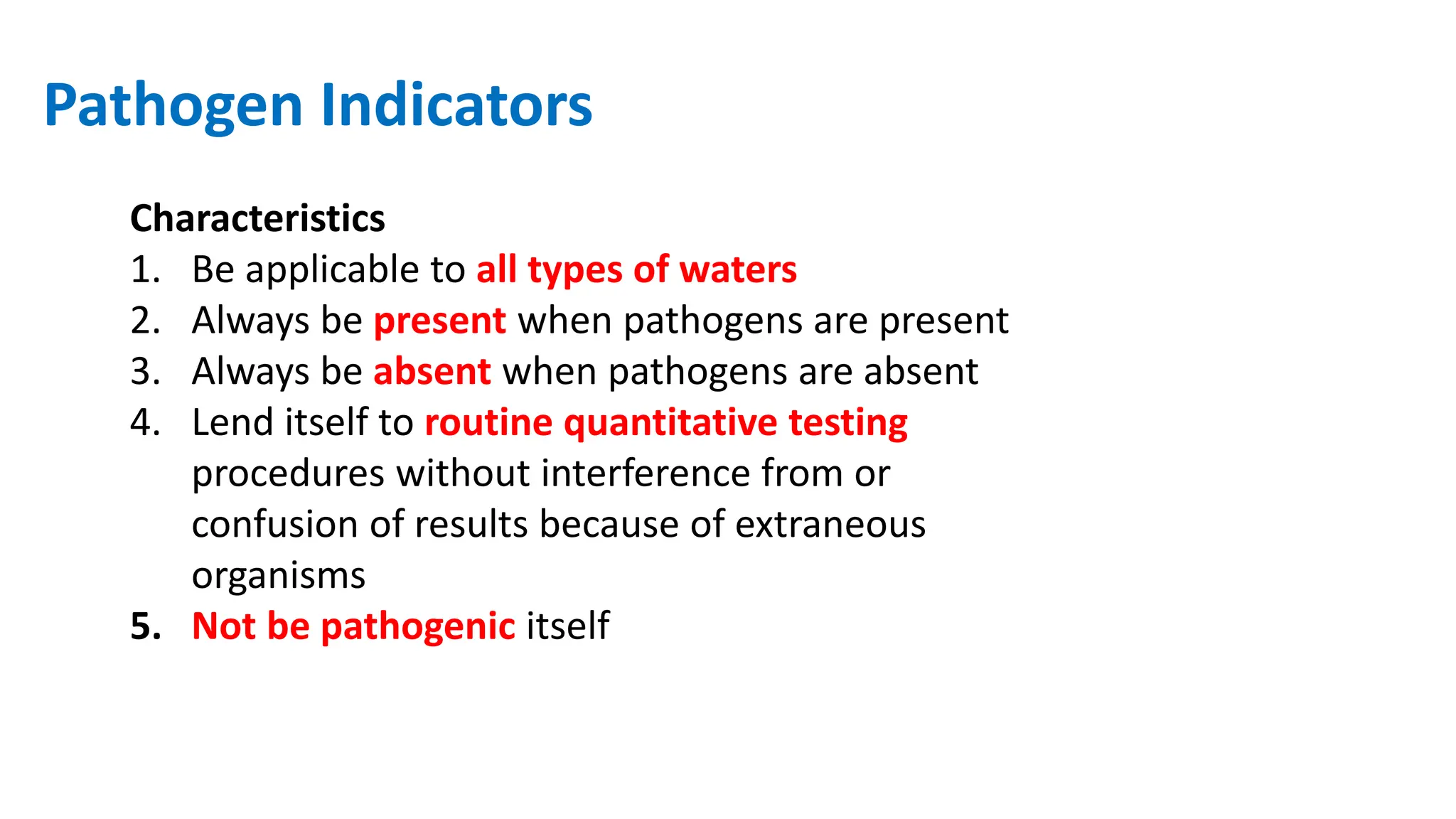 Pathogen Indicators
Characteristics
1. Be applicable to all types of waters
2. Always be present when pathogens are present
3. Always be absent when pathogens are absent
4. Lend itself to routine quantitative testing
procedures without interference from or
confusion of results because of extraneous
organisms
5. Not be pathogenic itself
 