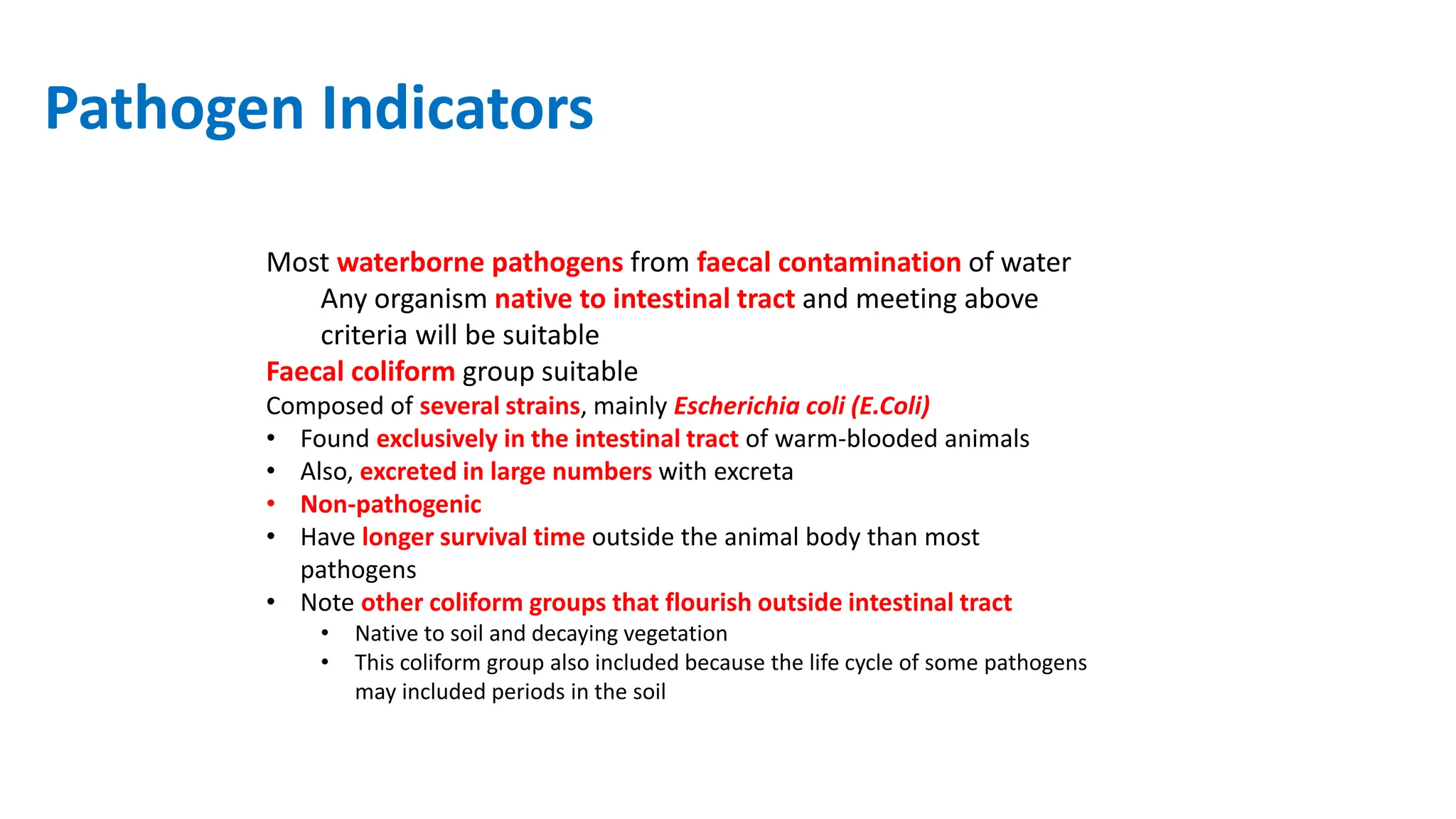 Pathogen Indicators
Most waterborne pathogens from faecal contamination of water
Any organism native to intestinal tract and meeting above
criteria will be suitable
Faecal coliform group suitable
Composed of several strains, mainly Escherichia coli (E.Coli)
• Found exclusively in the intestinal tract of warm‐blooded animals
• Also, excreted in large numbers with excreta
• Non‐pathogenic
• Have longer survival time outside the animal body than most
pathogens
• Note other coliform groups that flourish outside intestinal tract
• Native to soil and decaying vegetation
• This coliform group also included because the life cycle of some pathogens
may included periods in the soil
 