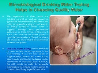 



The importance of clean water for
drinking as well as washing cannot be
ignored in the modern day and hence, the
utility of legionella testing is considered to
be highly necessary. When water is
supplied through local government
authorities or from private contractors, it
is not very sure that the water quality is
up to the best standards. They do not have
any means to know that there is presence
or absence of germs.
Drinking water testing should therefore
be done to detect microorganisms in the
water supply. It is to be done ideally in
larger settings, because the cause of any
germs can be removed in the larger stocks,
rather than on individual basis at homes.
But still, people can order for legionella
examination by sending water samples to
be tested in fully equipped laboratories.

 