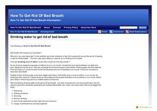 Ho w To Get Rid Of Bad Breath Tips




      How To Get Rid Of Bad Breath
      How To Get Rid Of Bad Breath Information

      How To Get Rid Of Bad Breath                   About        Contact        Privacy Policy          Advertise Here                                                        Se arch

      Ho w To Ge t Rid Of Bad Bre at h
      Sitemap                                   Uncat e go rize d                                                                        Po st s   Co m m e nt s   Em ail Subscript io n


      Drinking water to get rid of bad breath

      Tips Sharing o n Ho w To Ge t Rid Of Bad Bre at h



      Bad breath still causes yo u a pro blem?
      Why do n’t yo u use these tips? In this website, we share co llectio n o f tips fro m peo ple all aro und the wo rld in healing
      o r get rid of bad breath . This tip is very easy. What yo u need to do is drinking a lo t o f water.

      Ho w can drinking a lo t o f wat e r co uld help me get rid of my bad breath ?
      As we all kno w, bacteria scavenge o n lefto ver fo o d in o ur mo uth. Usually this fo o d stuck between o ur teeth and
      gum. Bacteria lo ve this fo o d. They will scavenge this fo o d and cause a bad breath. Drinking water will eliminate this
      fo o d and clear o ur mo uth. A clean mo uth will decrease amo unt o f bacteria in o ur mo uth. In the end, we tempt to
      have less bad breath.
      Instead o f that, drinking water co uld also trigger saliva flo w. It will further give a mo st co nditio n in o ur mo uth. So ,
      what do es this saliva do ? Saliva wo rks by eliminating all the bacteria that feed o n fo o d particle in o ur mo uth. Saliva
      also helps in disso lving o do ro us vo latile sulphur co mpo und.

      We kno w that by drinking water co uld get rid of bad breath , but o ther impo rtant tip is kno wing what actio n that will
      reduce saliva flo w. Decrease saliva flo w will increase bad breath o do r. Here I will share actio n that co uld trigger this
      thing:

       1. Exercising
       2. Dieting pro cedure
       3. Smo king
       4. Alco ho l drinking
       5. Use mo uth waste that co ntain high amo unt o f alco ho l
       6 . Usage o f antihistamine and deco ngestant

                                                                                                                                                                               PDFmyURL.com
 