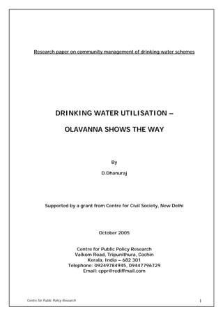 Centre for Public Policy Research 1
Research paper on community management of drinking water schemes
DDRRIINNKKIINNGG WWAATTEERR UUTTIILLIISSAATTIIOONN ––
OOLLAAVVAANNNNAA SSHHOOWWSS TTHHEE WWAAYY
By
D.Dhanuraj
Supported by a grant from Centre for Civil Society, New Delhi
October 2005
Centre for Public Policy Research
Vaikom Road, Tripunithura, Cochin
Kerala, India – 682 301
Telephone: 09249784945, 09447796729
Email: cppr@rediffmail.com
 