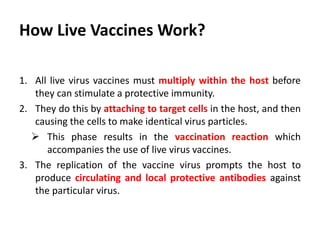 How Live Vaccines Work?
1. All live virus vaccines must multiply within the host before
they can stimulate a protective immunity.
2. They do this by attaching to target cells in the host, and then
causing the cells to make identical virus particles.
 This phase results in the vaccination reaction which
accompanies the use of live virus vaccines.
3. The replication of the vaccine virus prompts the host to
produce circulating and local protective antibodies against
the particular virus.
 