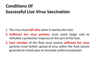 Conditions of
Successful Live Virus Vaccination
1. The virus must still alive when it reaches the host.
2. Sufficient live virus particles must reach target cells to
stimulate a protective response on the part of the host.
3. Each member of the flock must receive sufficient live virus
particles since further spread of virus within the flock cannot
generally be relied upon to stimulate uniform protection.
 