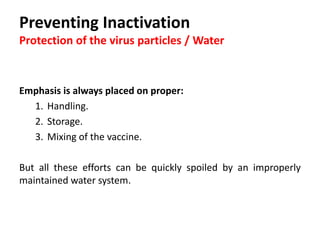 Cont. …
 Residuals of sanitizing products in the water such as chlorine,
ammonia compounds or acidifiers like citric acid will sediment
in the water lines and in the filters and will inactivate the
vaccine virus.
 The sediment in the water system can bind with or destroy
vaccine viruses.
Failure to protect the vaccine may lead to partial protection only
against the disease.
 
