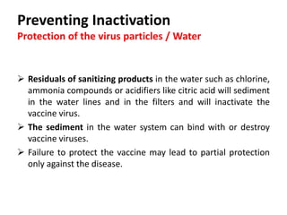 Cont. …
Quality of the drinking water:
1. pH
– Too high or too low pH can have a negative effect on the efficacy of
the vaccine virus.
2. Choline and heavy metals
– Chlorine level as low as one ppm or contamination with heavy metals
for example may inactivate the vaccine virus.
3. Oxygenated water
– It has a strong antimicrobial effect, therefore the oxygenating system
should be switched off at least 48 hours before vaccination.
 