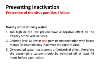 Cont. …
Skimmed milk
 Use of skimmed milk in water to neutralize
the detrimental effect of chlorine or other
sanitizers in the water.
 The milk proteins in the water bind chlorine
and metallic ions, helping the survival of the
vaccine virus in the water.
2.0 g of skimmed milk powder / liters of water
Or
2.0 liters of skimmed milk / 100 liters of water.
 